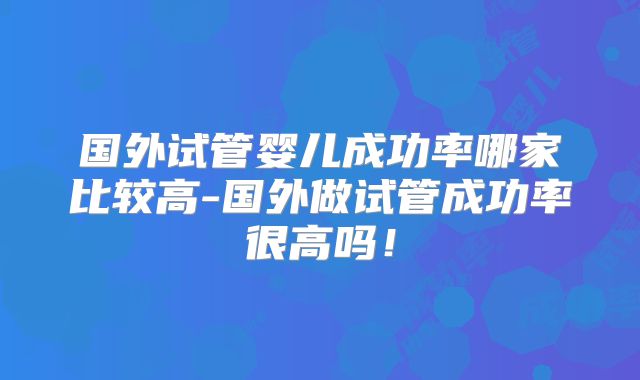 国外试管婴儿成功率哪家比较高-国外做试管成功率很高吗！