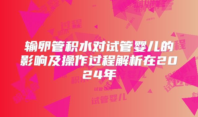 输卵管积水对试管婴儿的影响及操作过程解析在2024年