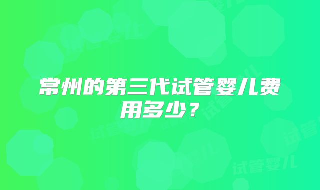 常州的第三代试管婴儿费用多少?