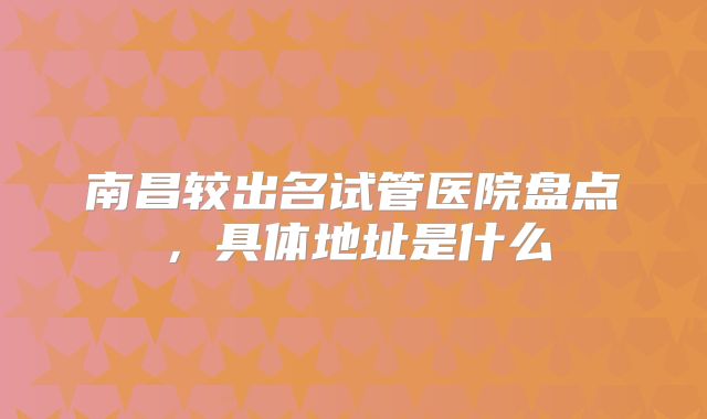 南昌较出名试管医院盘点,具体地址是什么