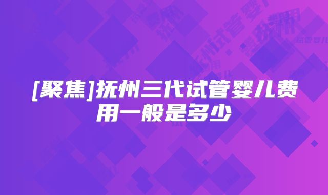 [聚焦]抚州三代试管婴儿费用一般是多少