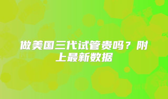 做美国三代试管贵吗？附上最新数据