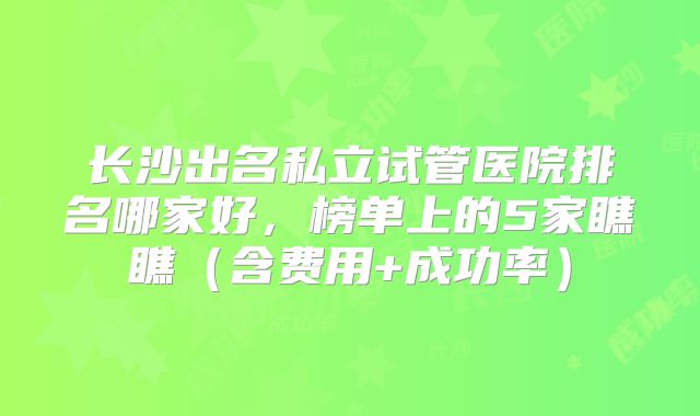 长沙出名私立试管医院排名哪家好，榜单上的5家瞧瞧（含费用+成功率）