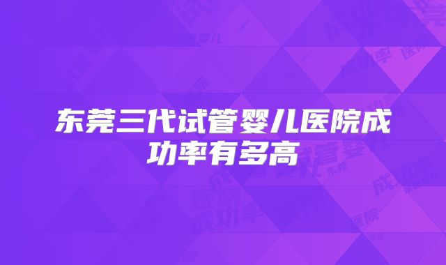 东莞三代试管婴儿医院成功率有多高