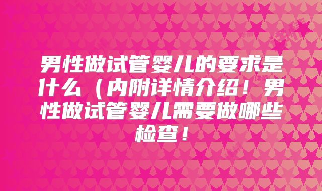 男性做试管婴儿的要求是什么（内附详情介绍！男性做试管婴儿需要做哪些检查！