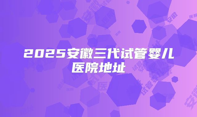2025安徽三代试管婴儿医院地址