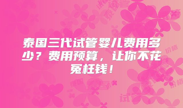 泰国三代试管婴儿费用多少？费用预算，让你不花冤枉钱！