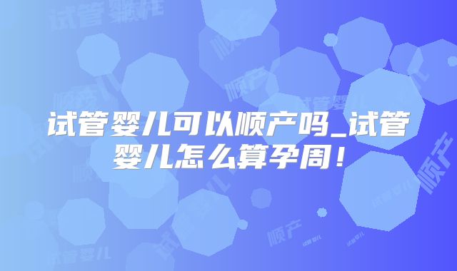 试管婴儿可以顺产吗_试管婴儿怎么算孕周!