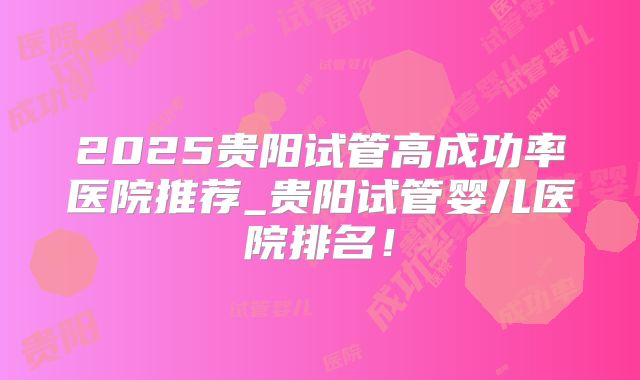 2025贵阳试管高成功率医院推荐_贵阳试管婴儿医院排名！
