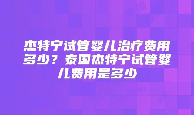 杰特宁试管婴儿治疗费用多少?泰国杰特宁试管婴儿费用是多少