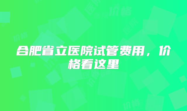 合肥省立医院试管费用，价格看这里