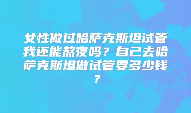 女性做过哈萨克斯坦试管我还能熬夜吗？自己去哈萨克斯坦做试管要多少钱？
