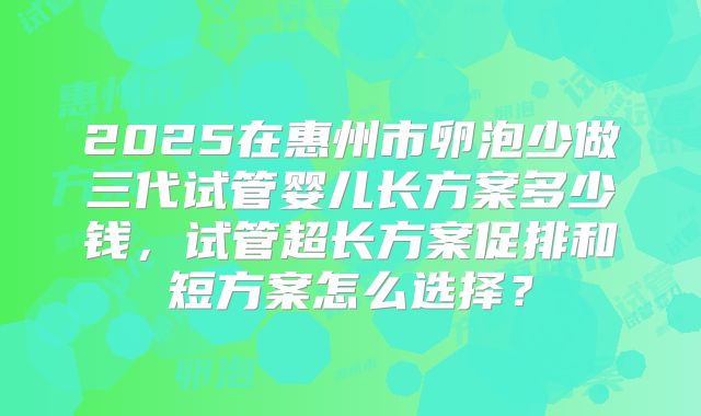 2025在惠州市卵泡少做三代试管婴儿长方案多少钱，试管超长方案促排和短方案怎么选择？