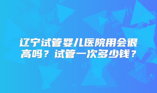 辽宁试管婴儿医院用会很高吗?试管一次多少钱?