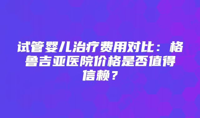 试管婴儿治疗费用对比:格鲁吉亚医院价格是否值得信赖?