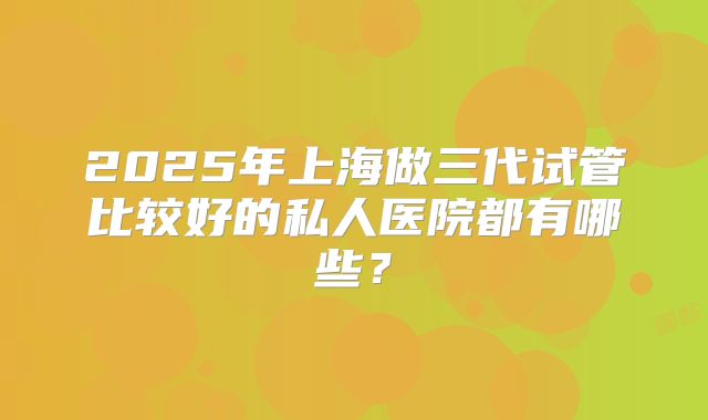 2025年上海做三代试管比较好的私人医院都有哪些？