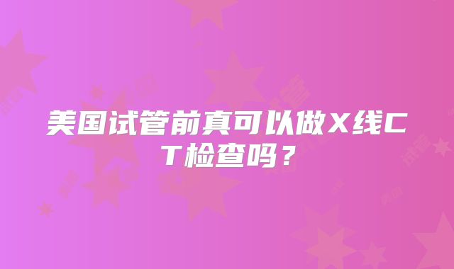 美国试管前真可以做X线CT检查吗？