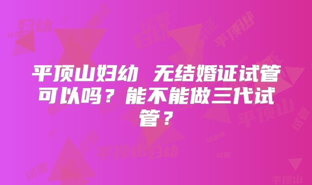 平顶山妇幼 无结婚证试管可以吗?能不能做三代试管?