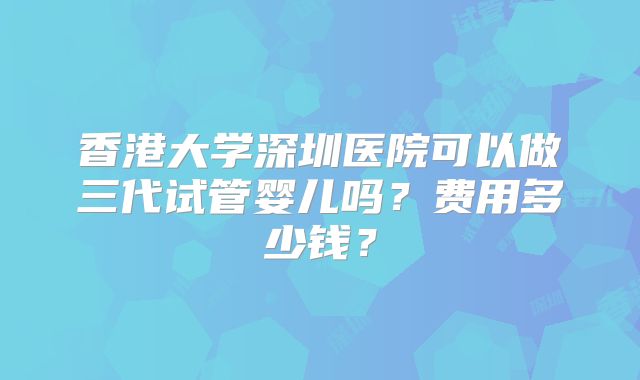 香港大学深圳医院可以做三代试管婴儿吗？费用多少钱？