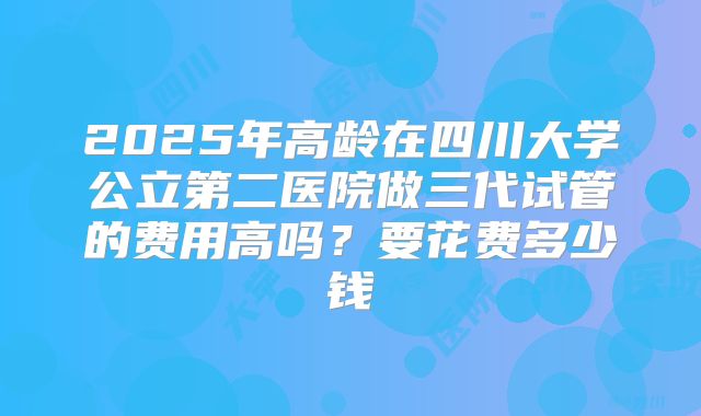 2025年高龄在四川大学公立第二医院做三代试管的费用高吗?要花费多少钱