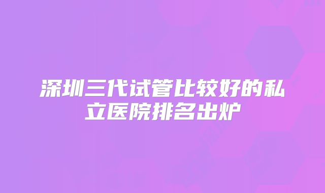 深圳三代试管比较好的私立医院排名出炉