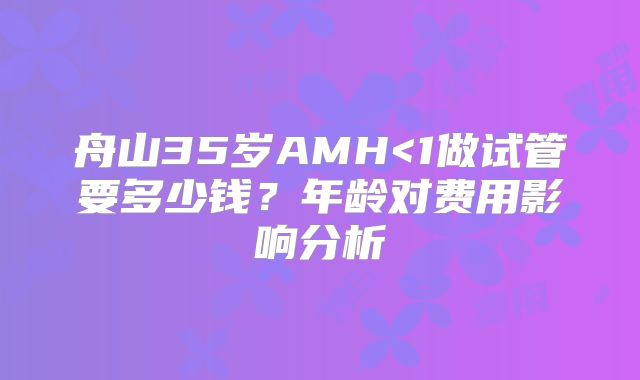 舟山35岁AMH<1做试管要多少钱?年龄对费用影响分析