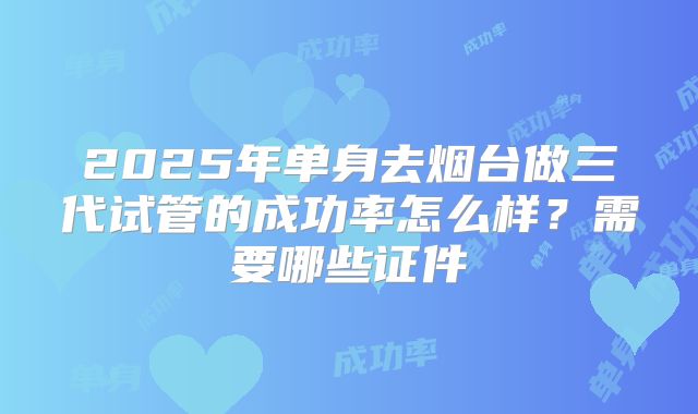 2025年单身去烟台做三代试管的成功率怎么样？需要哪些证件