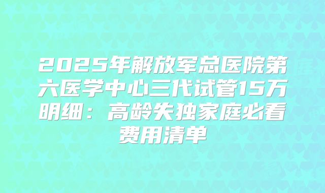 2025年解放军总医院第六医学中心三代试管15万明细：高龄失独家庭必看费用清单