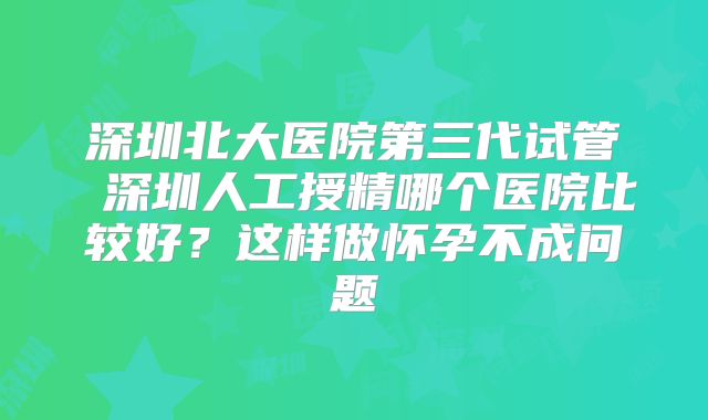 深圳北大医院第三代试管 深圳人工授精哪个医院比较好？这样做怀孕不成问题
