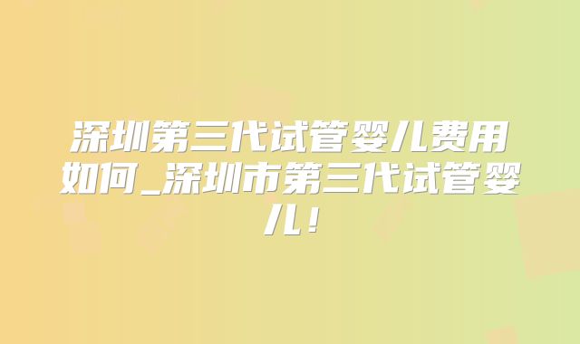 深圳第三代试管婴儿费用如何_深圳市第三代试管婴儿!