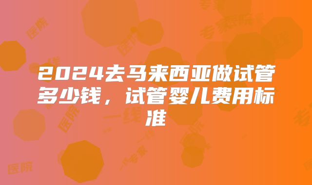 2024去马来西亚做试管多少钱,试管婴儿费用标准