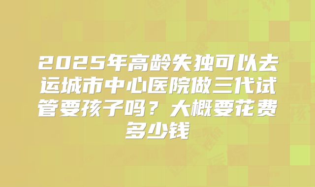 2025年高龄失独可以去运城市中心医院做三代试管要孩子吗?大概要花费多少钱