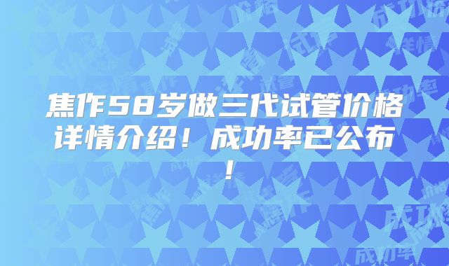 焦作58岁做三代试管价格详情介绍！成功率已公布！