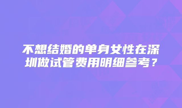不想结婚的单身女性在深圳做试管费用明细参考？