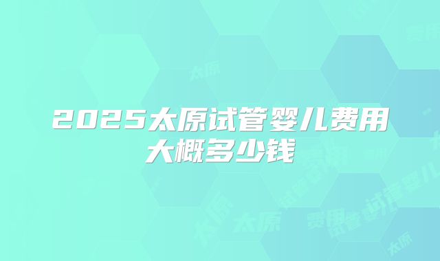2025太原试管婴儿费用大概多少钱