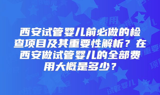 西安试管婴儿前必做的检查项目及其重要性解析？在西安做试管婴儿的全部费用大概是多少？