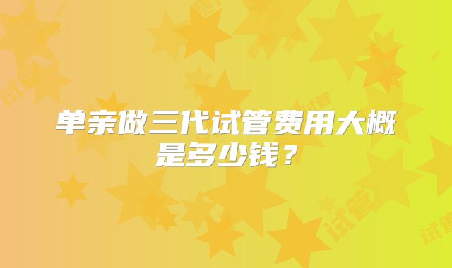 单亲做三代试管费用大概是多少钱？