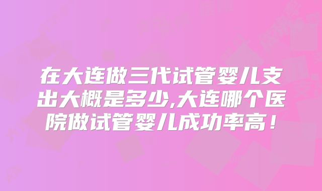 在大连做三代试管婴儿支出大概是多少,大连哪个医院做试管婴儿成功率高!