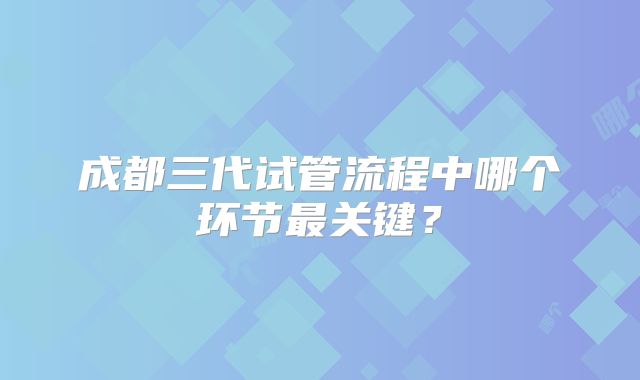 成都三代试管流程中哪个环节最关键?