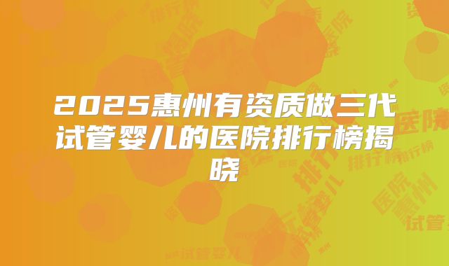 2025惠州有资质做三代试管婴儿的医院排行榜揭晓