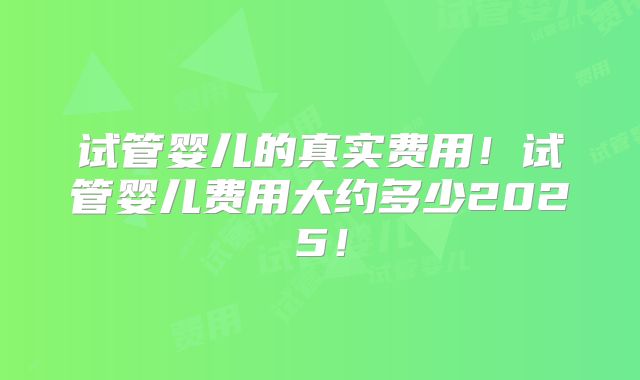 试管婴儿的真实费用！试管婴儿费用大约多少2025！