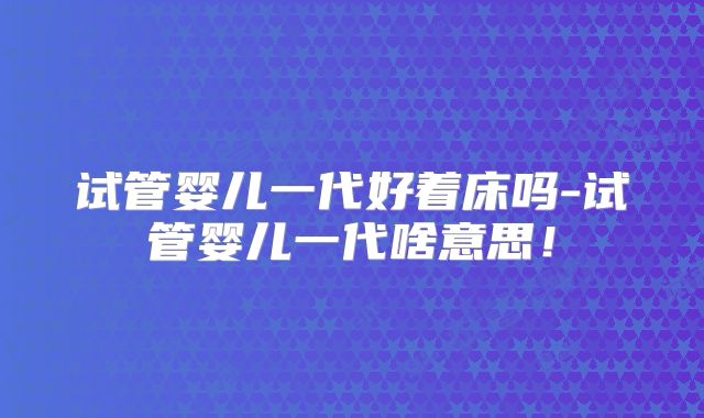 试管婴儿一代好着床吗-试管婴儿一代啥意思！