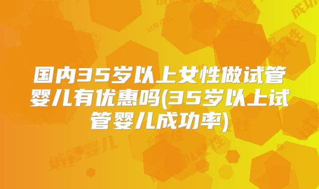 国内35岁以上女性做试管婴儿有优惠吗(35岁以上试管婴儿成功率)
