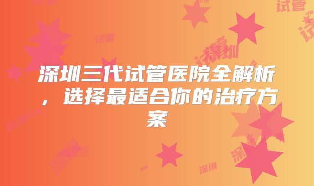深圳三代试管医院全解析，选择最适合你的治疗方案