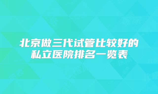 北京做三代试管比较好的私立医院排名一览表