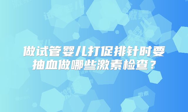 做试管婴儿打促排针时要抽血做哪些激素检查？