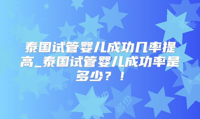 泰国试管婴儿成功几率提高_泰国试管婴儿成功率是多少?!