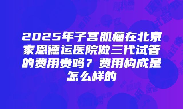 2025年子宫肌瘤在北京家恩德运医院做三代试管的费用贵吗？费用构成是怎么样的