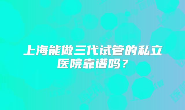 上海能做三代试管的私立医院靠谱吗?