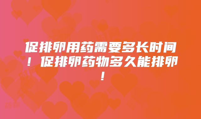 促排卵用药需要多长时间！促排卵药物多久能排卵！